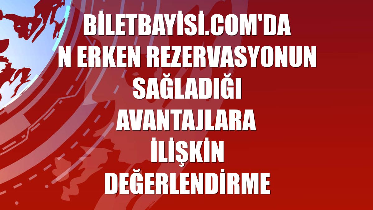 Biletbayisi.com'dan erken rezervasyonun sağladığı avantajlara ilişkin değerlendirme