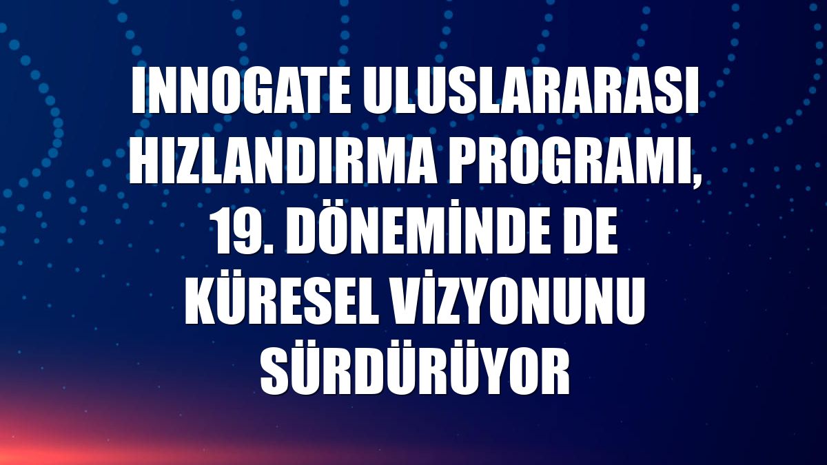 Innogate Uluslararası Hızlandırma Programı, 19. döneminde de küresel vizyonunu sürdürüyor