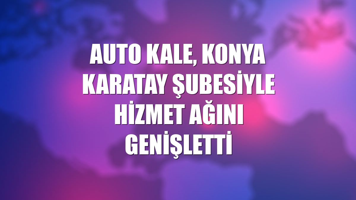 Auto Kale, Konya Karatay şubesiyle hizmet ağını genişletti