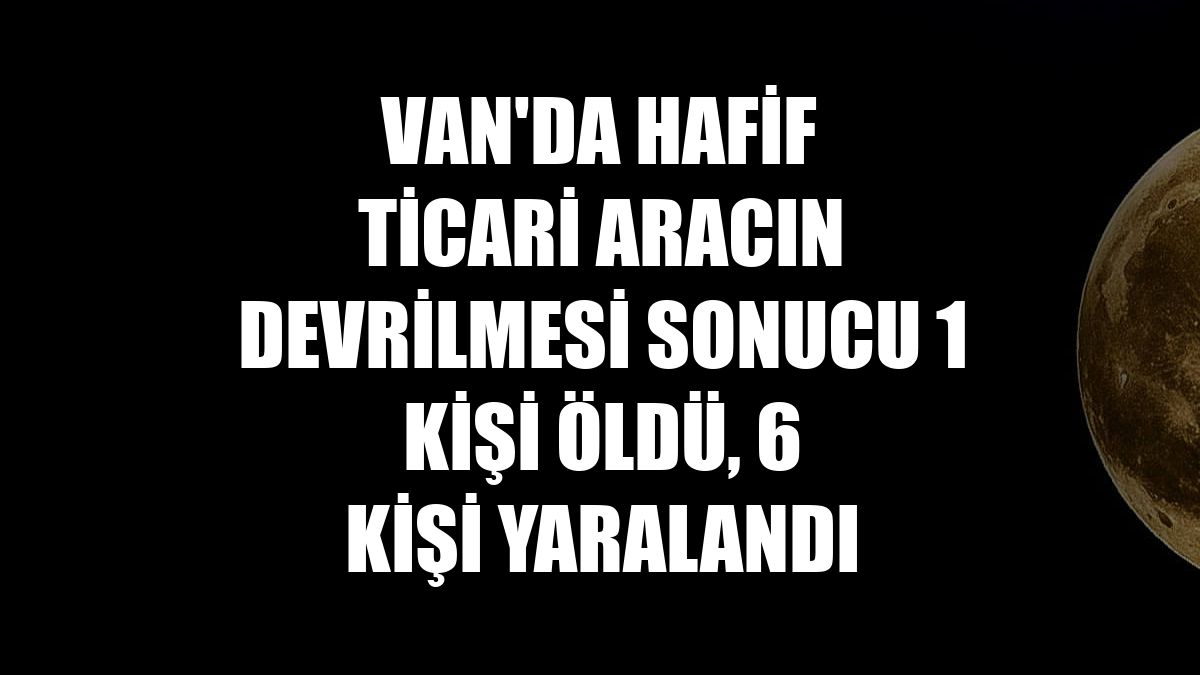 Van'da hafif ticari aracın devrilmesi sonucu 1 kişi öldü, 6 kişi yaralandı