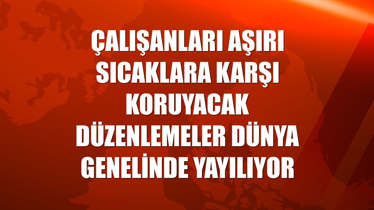 Çalışanları aşırı sıcaklara karşı koruyacak düzenlemeler dünya genelinde yayılıyor