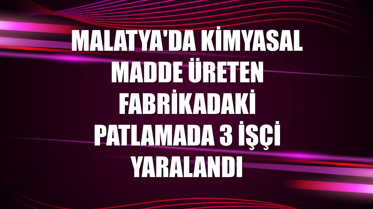 Malatya'da kimyasal madde üreten fabrikadaki patlamada 3 işçi yaralandı