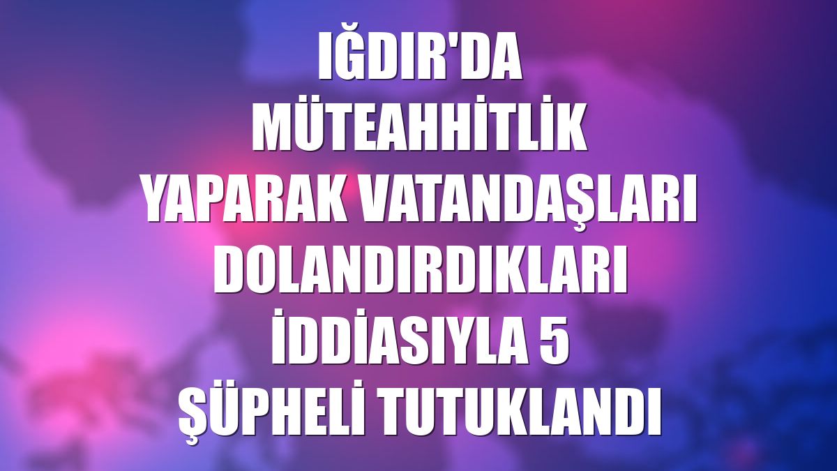 Iğdır'da müteahhitlik yaparak vatandaşları dolandırdıkları iddiasıyla 5 şüpheli tutuklandı
