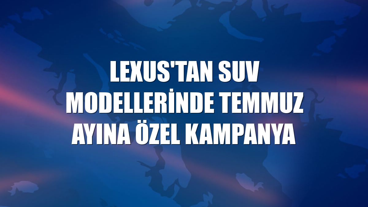 Lexus'tan SUV modellerinde temmuz ayına özel kampanya
