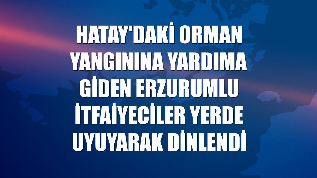 Hatay'daki orman yangınına yardıma giden Erzurumlu itfaiyeciler yerde uyuyarak dinlendi