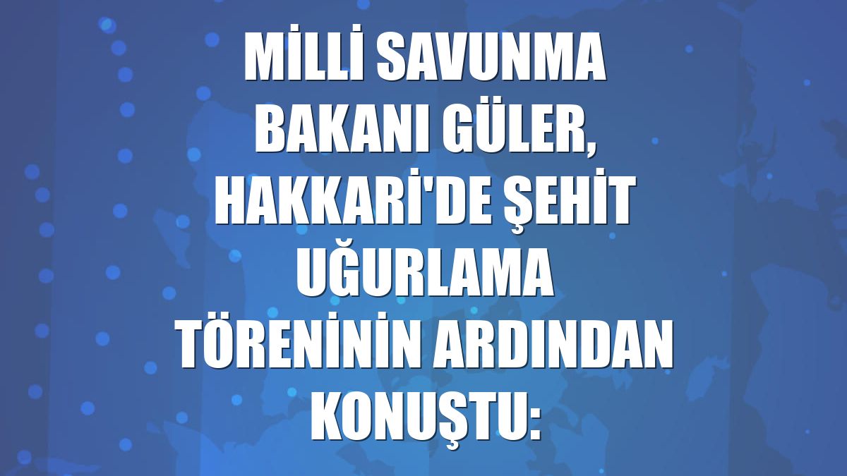 Milli Savunma Bakanı Güler, Hakkari'de şehit uğurlama töreninin ardından konuştu: