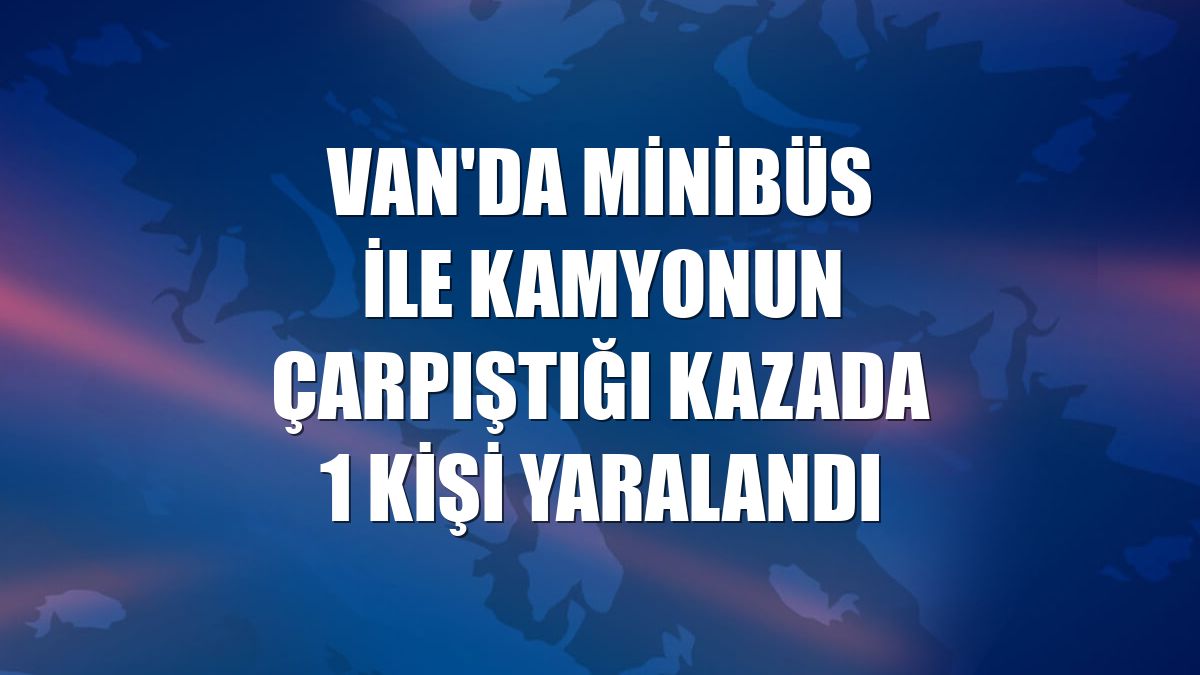 Van'da minibüs ile kamyonun çarpıştığı kazada 1 kişi yaralandı