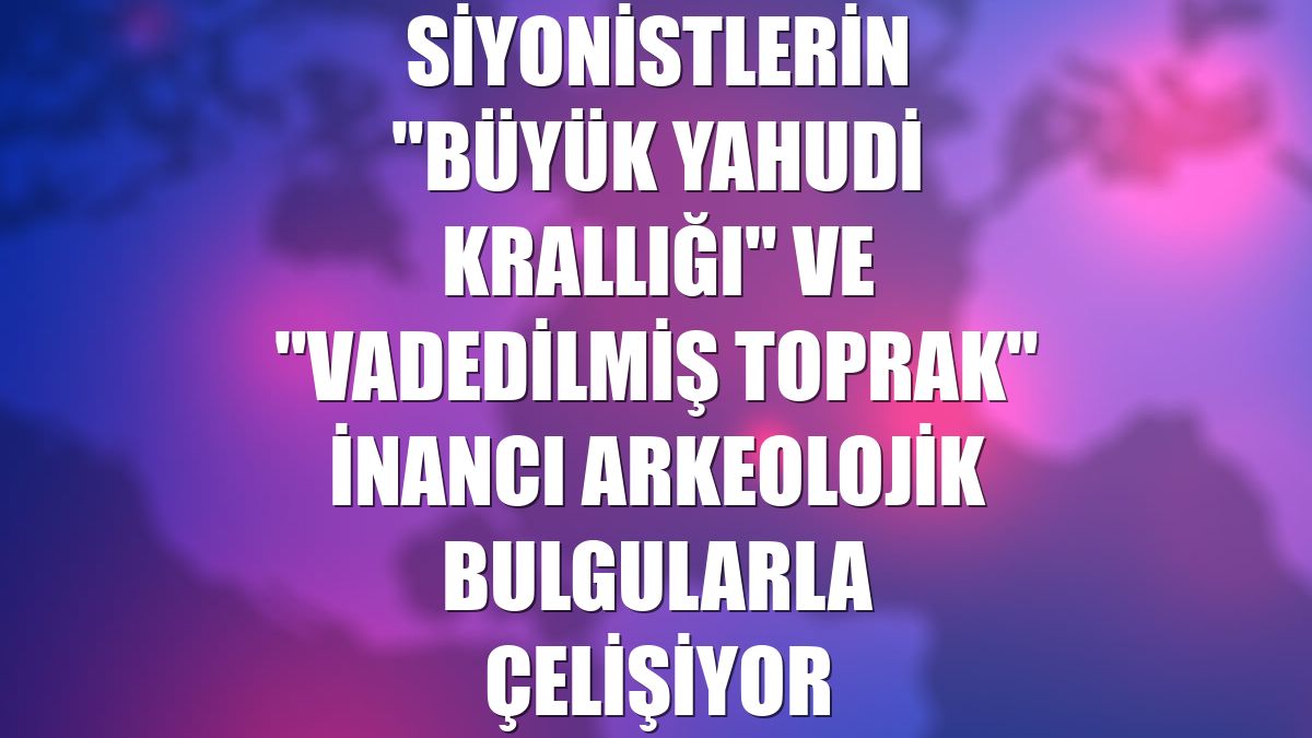 Siyonistlerin "Büyük Yahudi Krallığı" ve "vadedilmiş toprak" inancı arkeolojik bulgularla çelişiyor