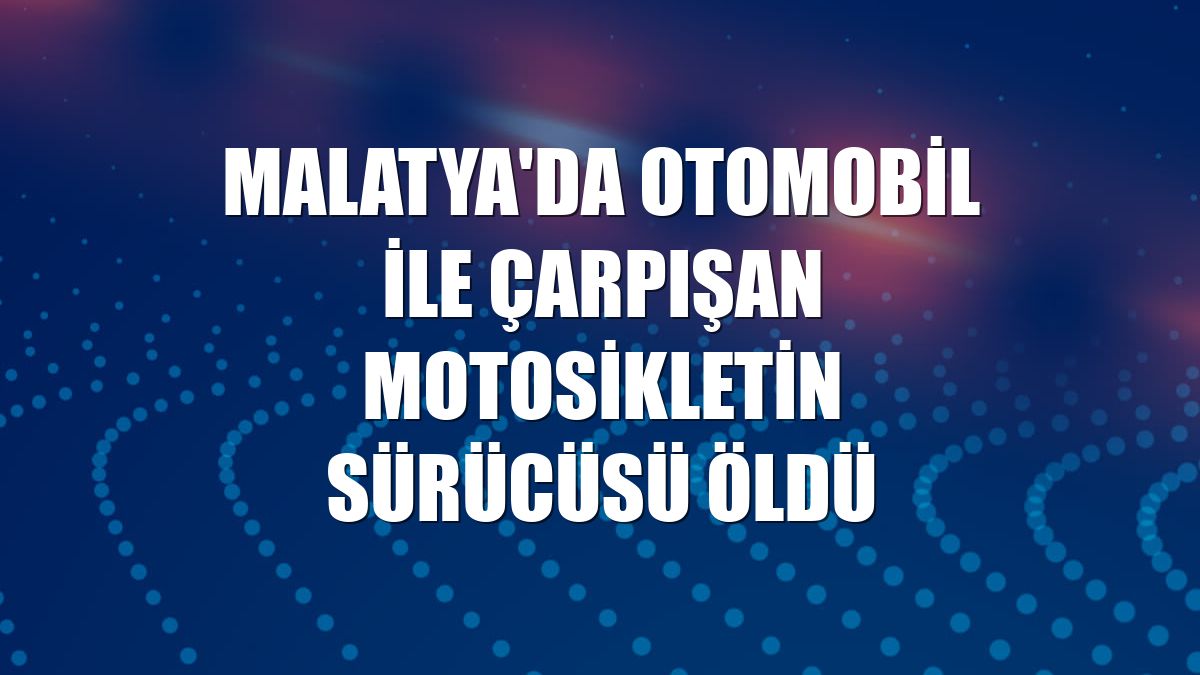 Malatya'da otomobil ile çarpışan motosikletin sürücüsü öldü