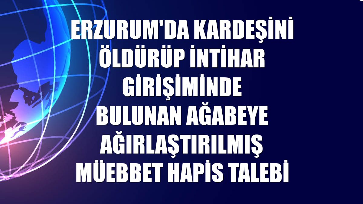 Erzurum'da kardeşini öldürüp intihar girişiminde bulunan ağabeye ağırlaştırılmış müebbet hapis talebi