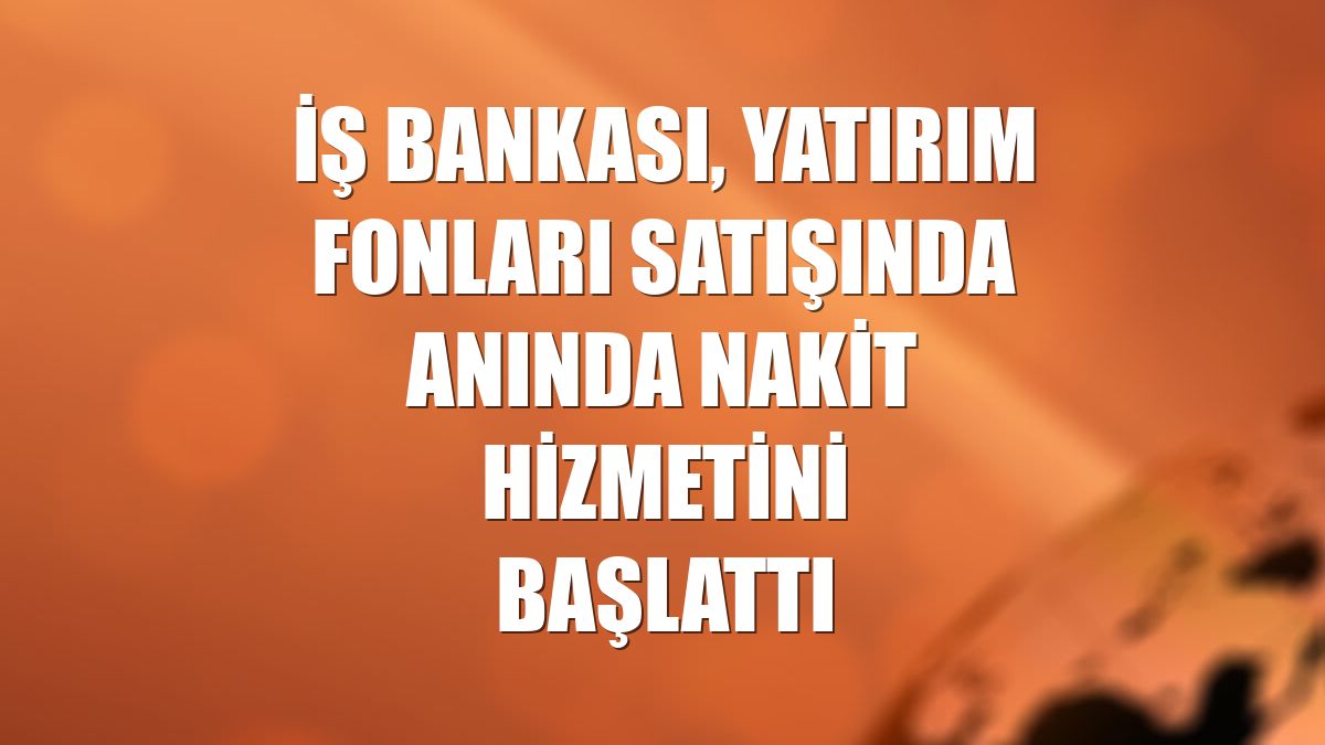 İş Bankası, yatırım fonları satışında anında nakit hizmetini başlattı