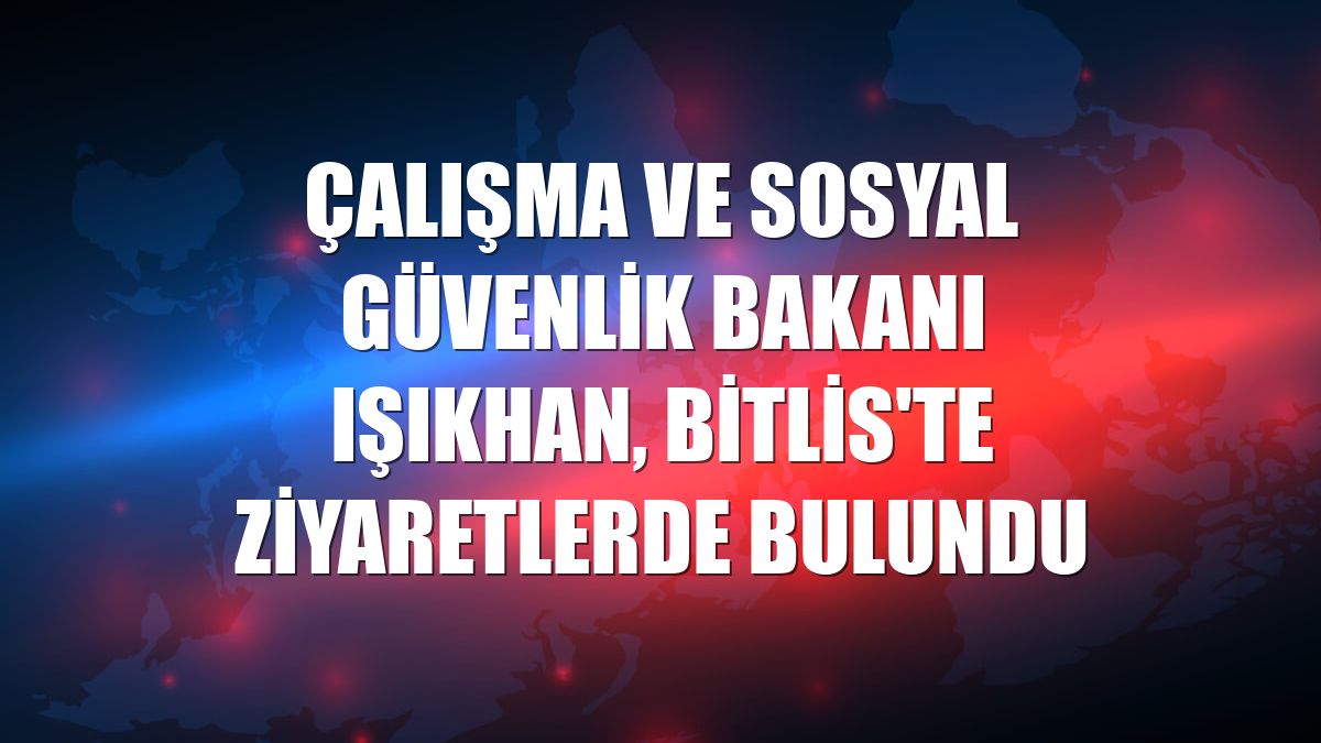 Çalışma ve Sosyal Güvenlik Bakanı Işıkhan, Bitlis'te ziyaretlerde bulundu