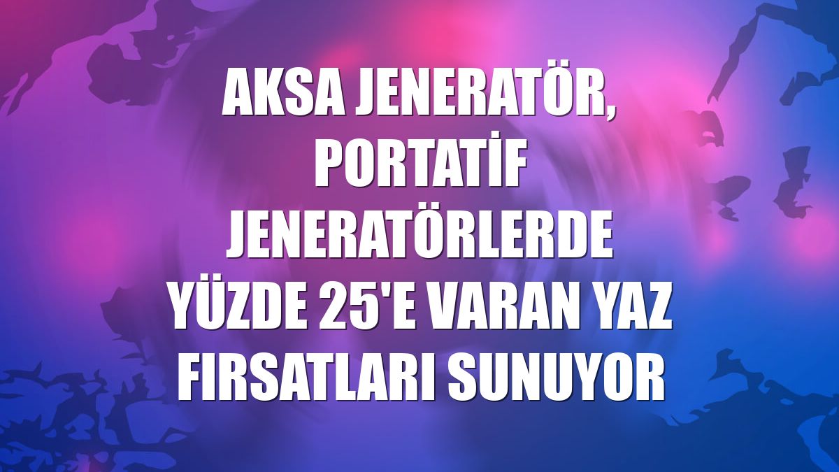 Aksa Jeneratör, portatif jeneratörlerde yüzde 25'e varan yaz fırsatları sunuyor