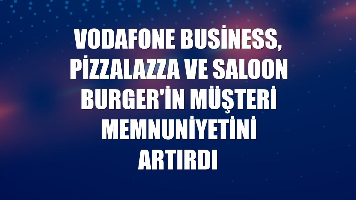 Vodafone Business, PizzaLazza ve Saloon Burger'in müşteri memnuniyetini artırdı