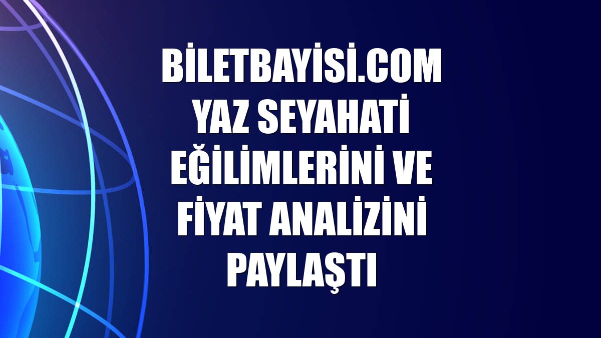 Biletbayisi.com yaz seyahati eğilimlerini ve fiyat analizini paylaştı