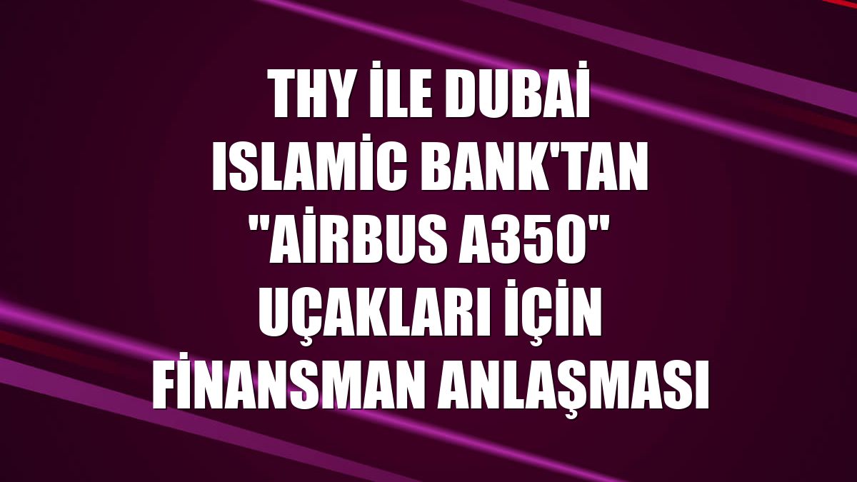 THY ile Dubai Islamic Bank'tan "Airbus A350" uçakları için finansman anlaşması