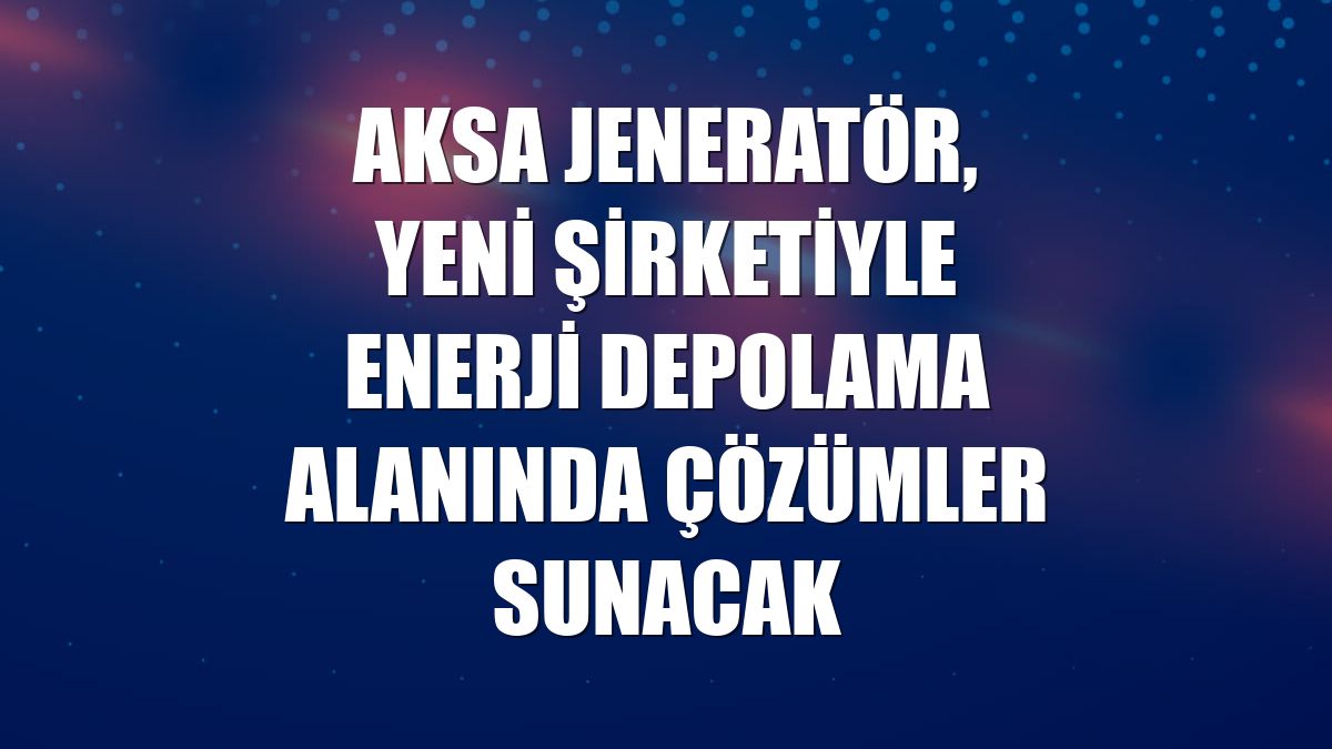 Aksa Jeneratör, yeni şirketiyle enerji depolama alanında çözümler sunacak