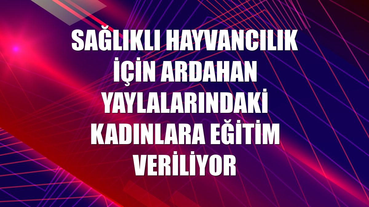 Sağlıklı hayvancılık için Ardahan yaylalarındaki kadınlara eğitim veriliyor
