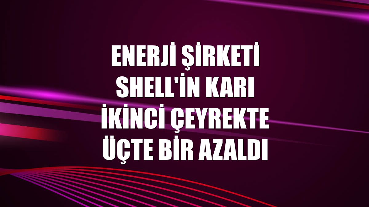 Enerji şirketi Shell'in karı ikinci çeyrekte üçte bir azaldı