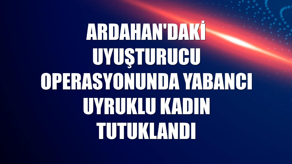 Ardahan'daki uyuşturucu operasyonunda yabancı uyruklu kadın tutuklandı