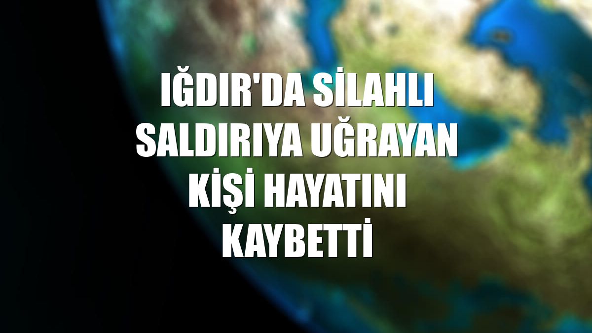 Iğdır'da silahlı saldırıya uğrayan kişi hayatını kaybetti