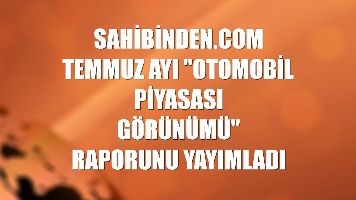 sahibinden.com temmuz ayı "Otomobil Piyasası Görünümü" raporunu yayımladı