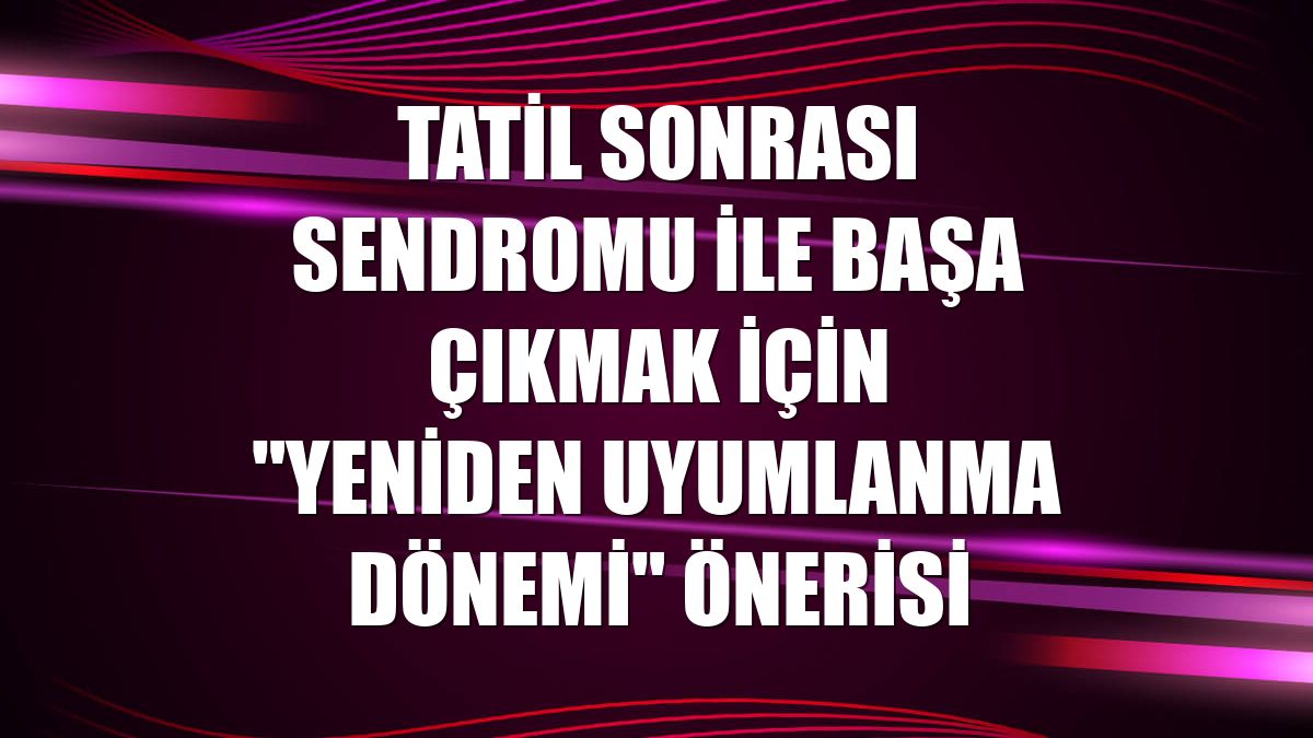 Tatil sonrası sendromu ile başa çıkmak için "yeniden uyumlanma dönemi" önerisi