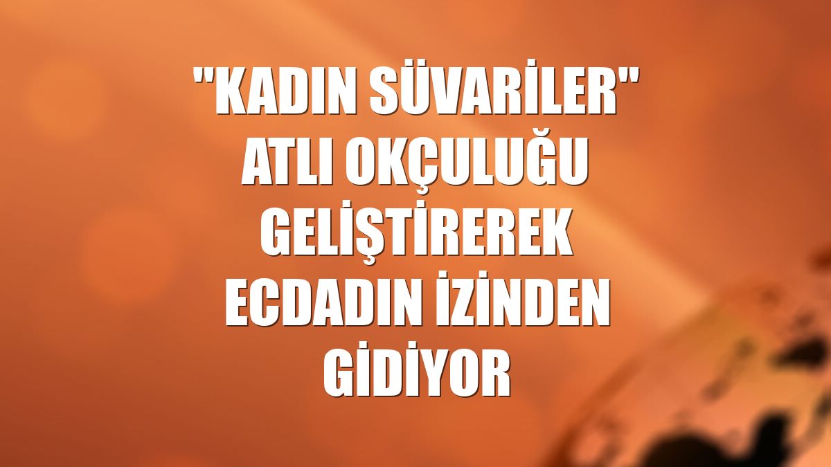 "Kadın süvariler" atlı okçuluğu geliştirerek ecdadın izinden gidiyor