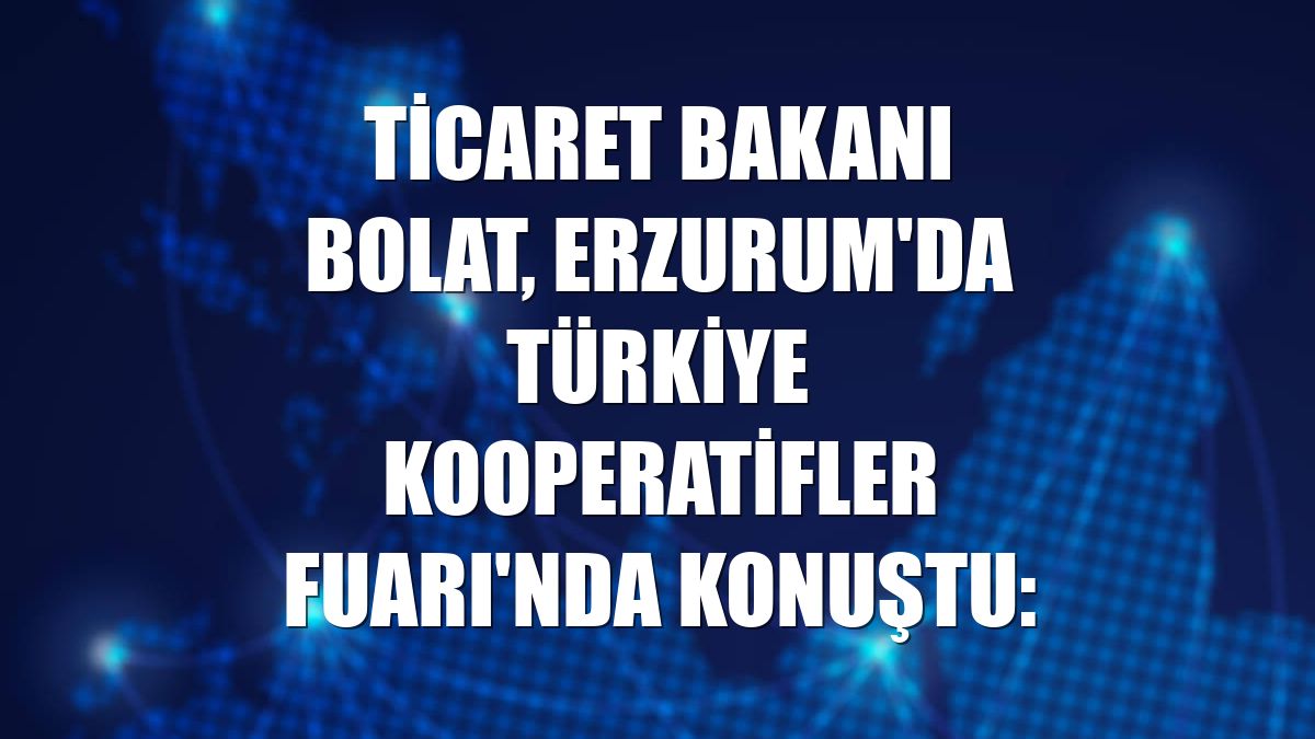 Ticaret Bakanı Bolat, Erzurum'da Türkiye Kooperatifler Fuarı'nda konuştu: