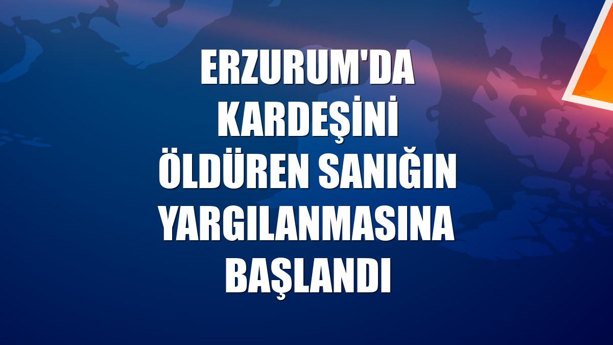 Erzurum'da kardeşini öldüren sanığın yargılanmasına başlandı