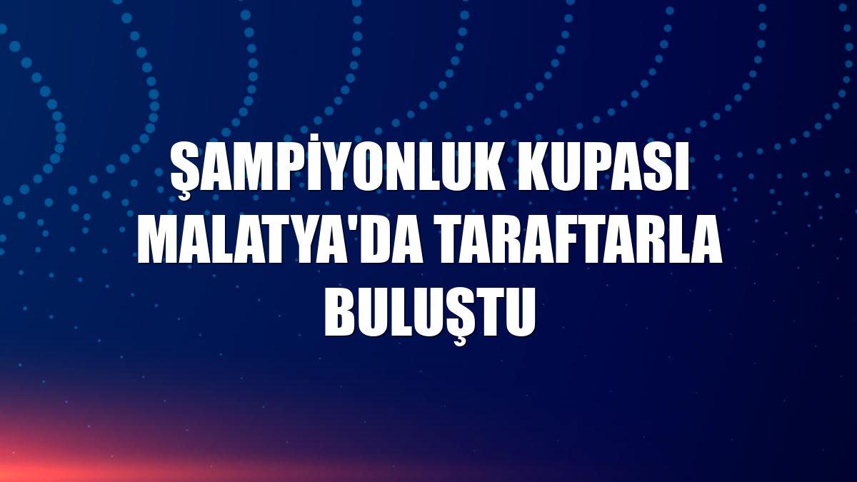 Şampiyonluk kupası Malatya'da taraftarla buluştu