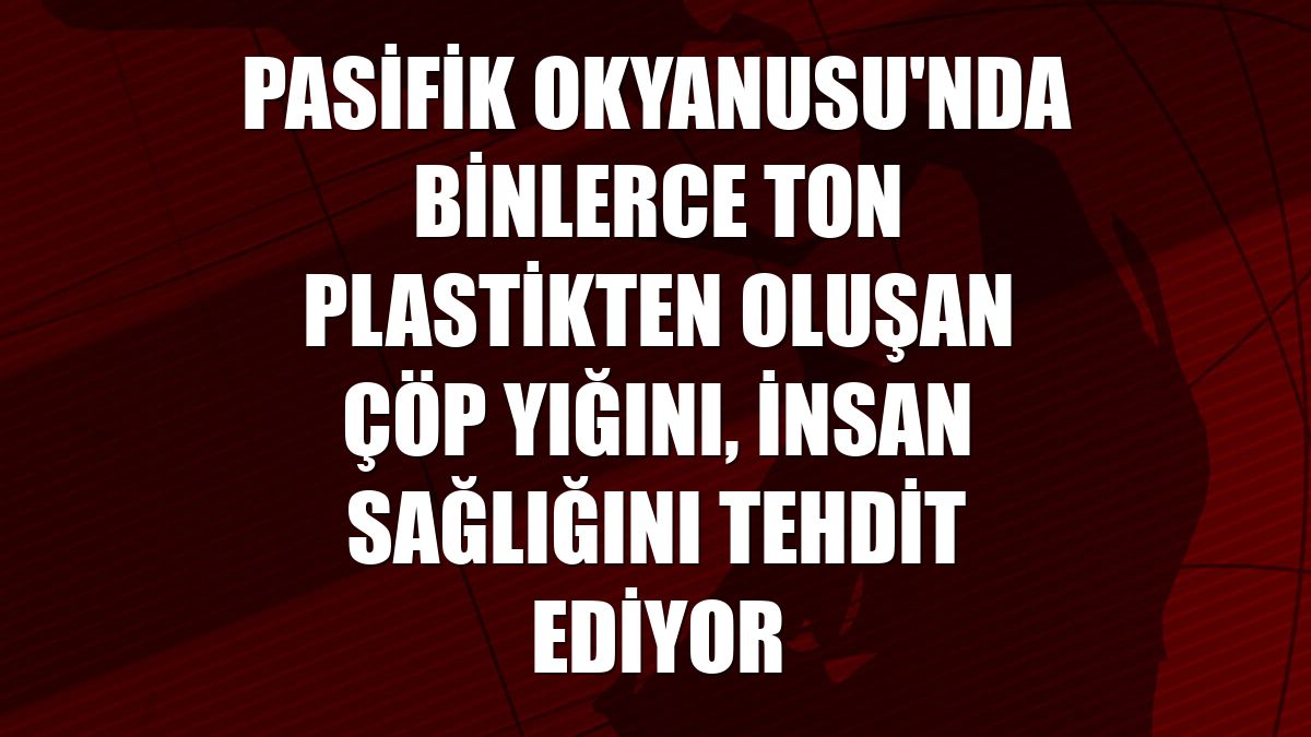 Pasifik Okyanusu'nda binlerce ton plastikten oluşan çöp yığını, insan sağlığını tehdit ediyor