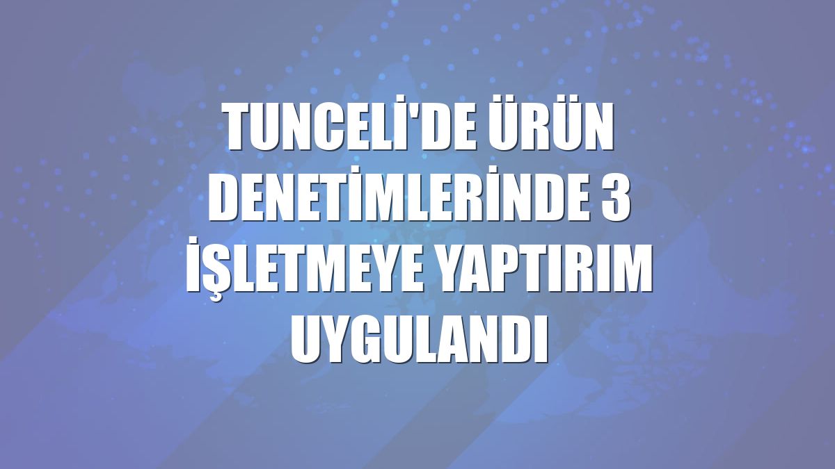 Tunceli'de ürün denetimlerinde 3 işletmeye yaptırım uygulandı