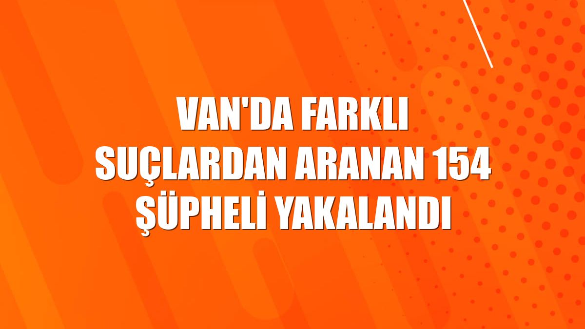Van'da farklı suçlardan aranan 154 şüpheli yakalandı