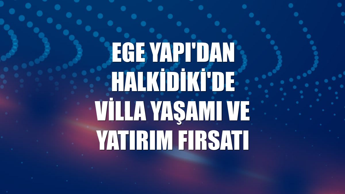 Ege Yapı'dan Halkidiki'de villa yaşamı ve yatırım fırsatı