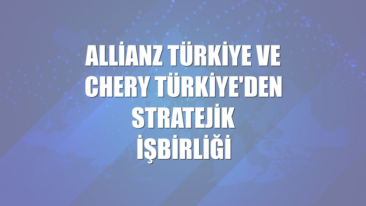 Allianz Türkiye ve Chery Türkiye'den stratejik işbirliği