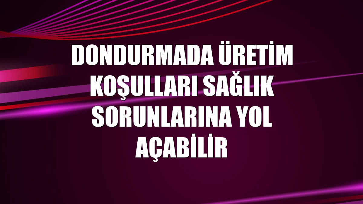 Dondurmada üretim koşulları sağlık sorunlarına yol açabilir