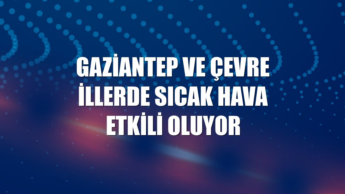 Gaziantep ve çevre illerde sıcak hava etkili oluyor