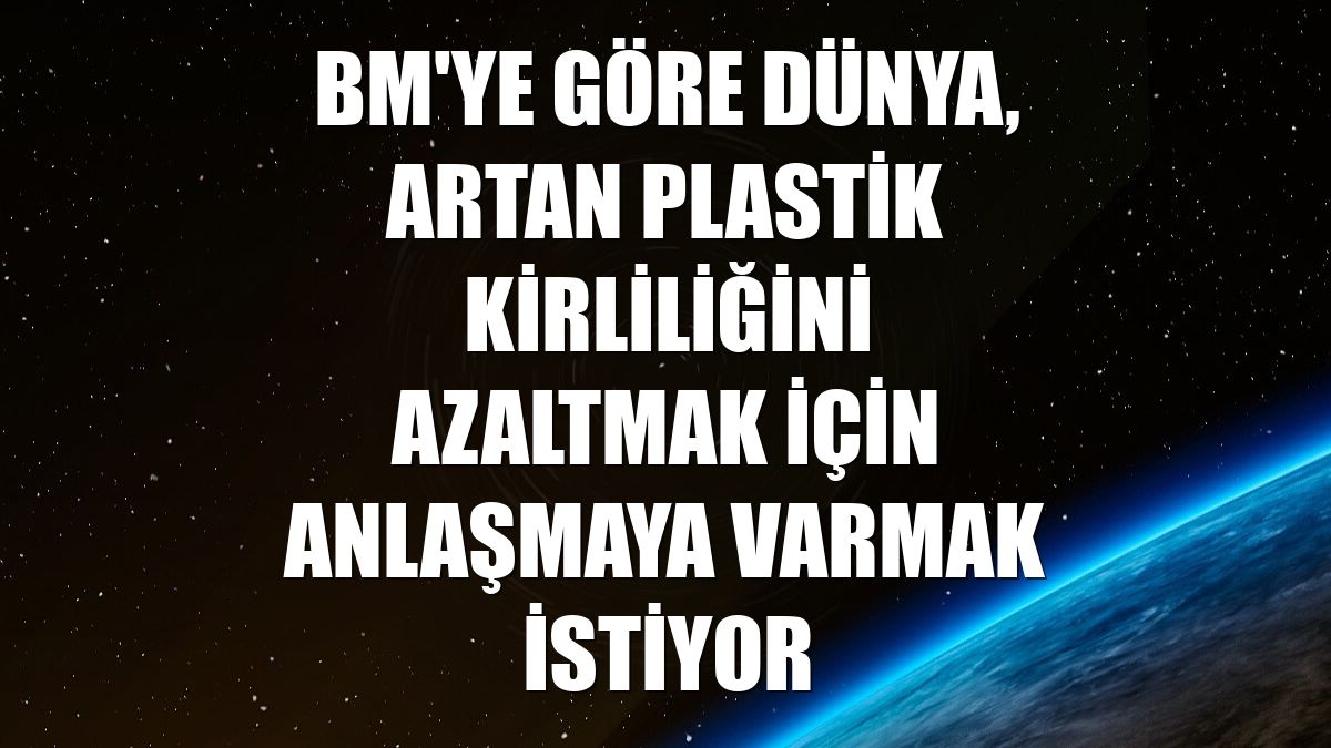 BM'ye göre dünya, artan plastik kirliliğini azaltmak için anlaşmaya varmak istiyor