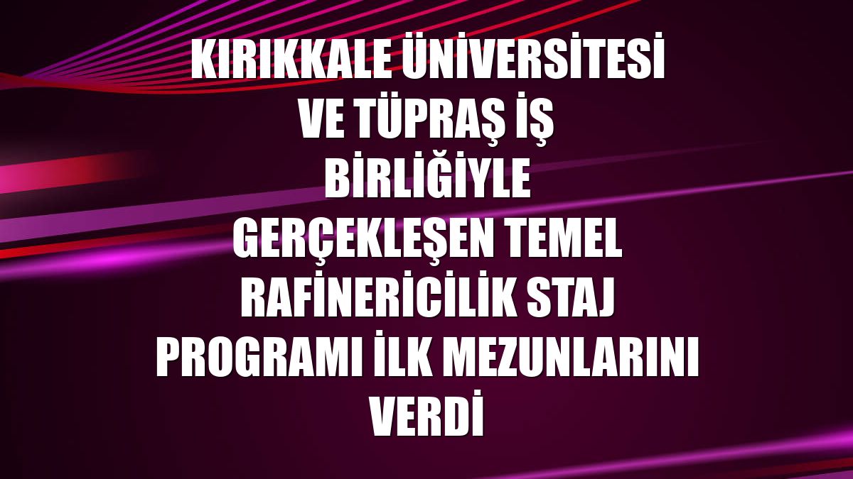 Kırıkkale Üniversitesi ve Tüpraş iş birliğiyle gerçekleşen Temel Rafinericilik Staj Programı ilk mezunlarını verdi