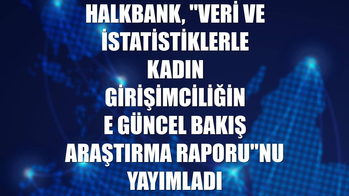 Halkbank, "Veri ve İstatistiklerle Kadın Girişimciliğine Güncel Bakış Araştırma Raporu"nu yayımladı