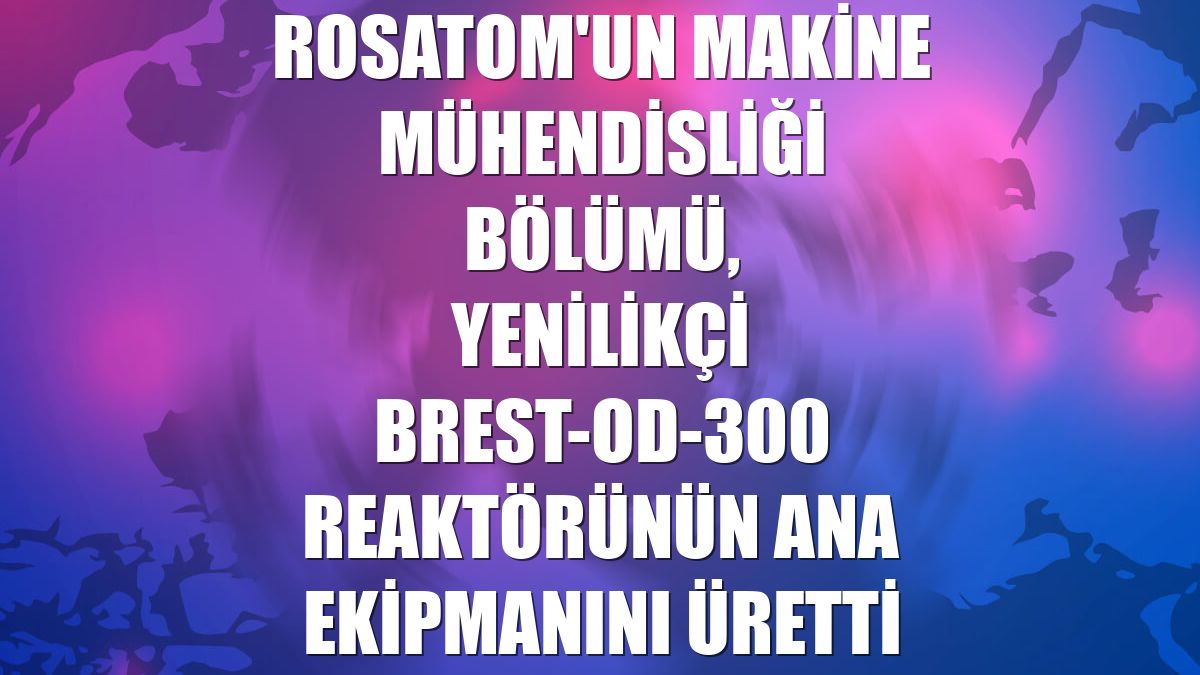 Rosatom'un Makine Mühendisliği Bölümü, yenilikçi BREST-OD-300 reaktörünün ana ekipmanını üretti