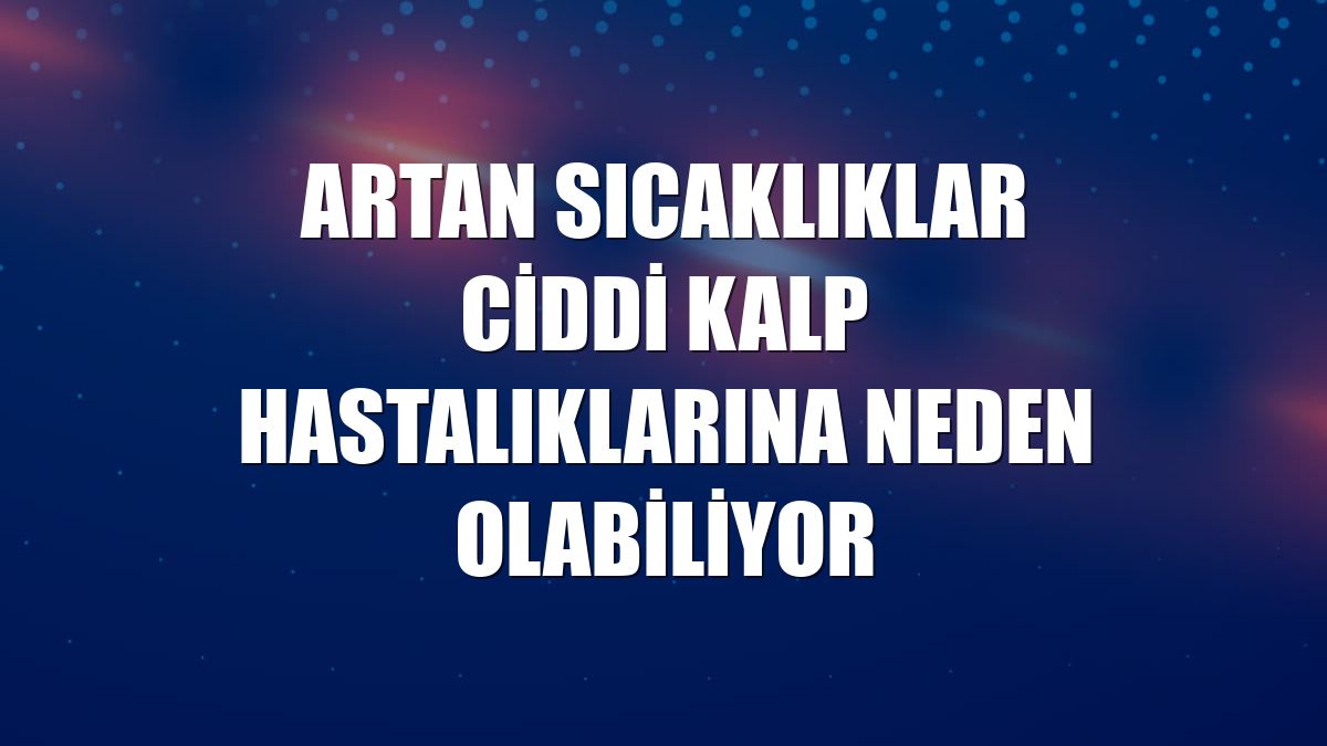 Artan sıcaklıklar ciddi kalp hastalıklarına neden olabiliyor