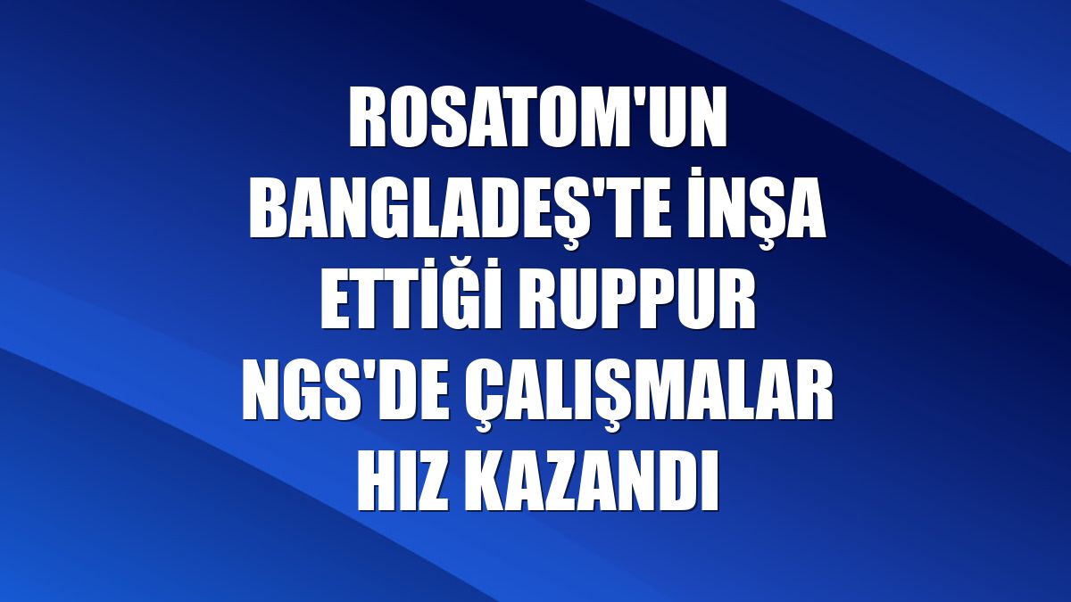 Rosatom'un Bangladeş'te inşa ettiği Ruppur NGS'de çalışmalar hız kazandı