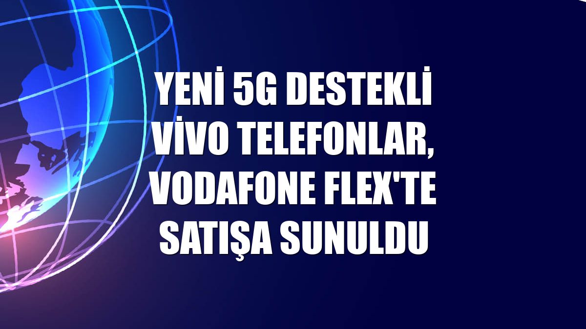 Yeni 5G destekli Vivo telefonlar, Vodafone Flex'te satışa sunuldu