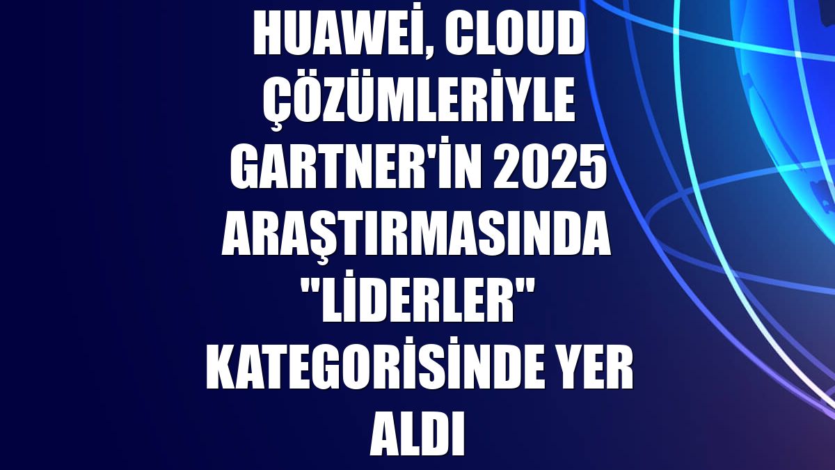 Huawei, Cloud çözümleriyle Gartner'in 2025 araştırmasında "Liderler" kategorisinde yer aldı