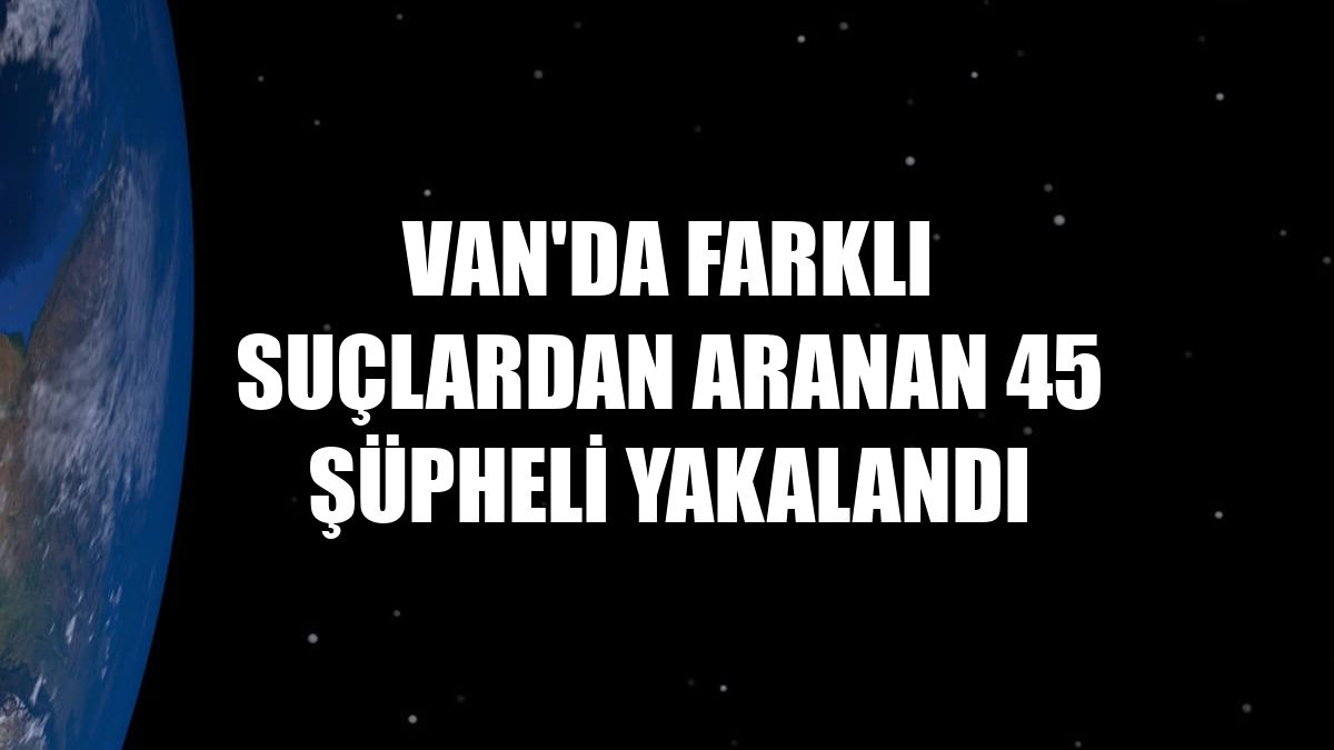 Van'da farklı suçlardan aranan 45 şüpheli yakalandı