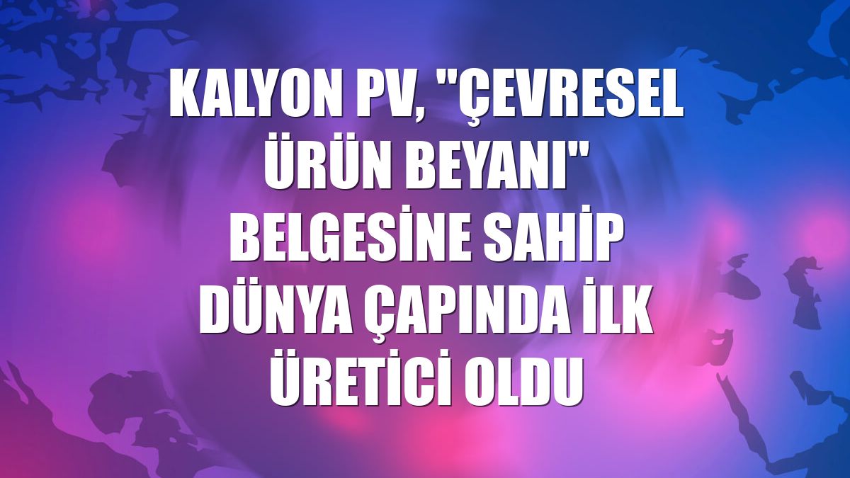 Kalyon PV, "Çevresel Ürün Beyanı" belgesine sahip dünya çapında ilk üretici oldu