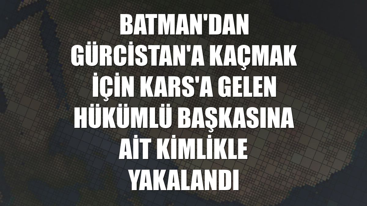 Batman'dan Gürcistan'a kaçmak için Kars'a gelen hükümlü başkasına ait kimlikle yakalandı