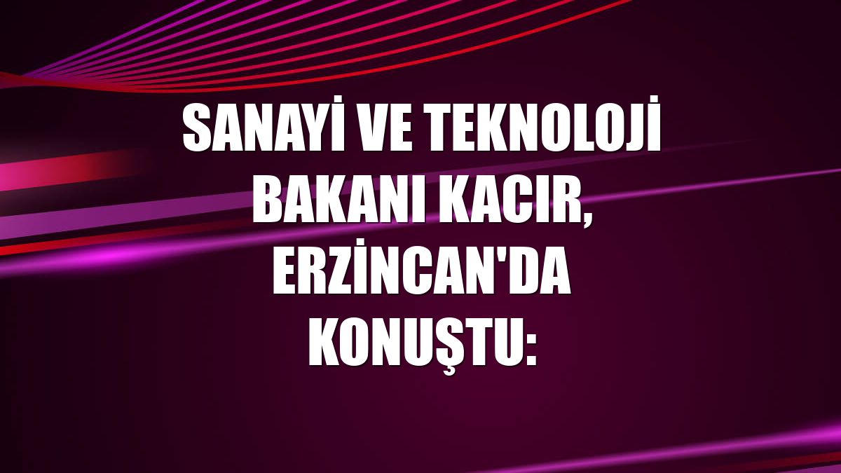 Sanayi ve Teknoloji Bakanı Kacır, Erzincan'da konuştu: